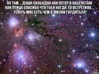 ну там ... душа свободна как ветер в небе летаю как птица спасибо что тебя когда-то встретила.... теперь мне есть чем в жизни гордиться 