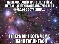 душа свободна как ветер в небе летаю как птица спасибо что тебя когда-то встретила.... теперь мне есть чем в жизни гордиться