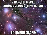 У каждого есть космический друг еблан по имени андрей