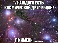 У каждого есть космический друг-еблан! по имени ............