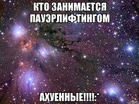 кто занимается пауэрлифтингом АХУЕННЫЕ!!!!:*