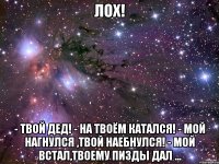 Лох! - Твой дед! - На твоём катался! - Мой нагнулся ,твой наебнулся! - Мой встал,твоему пизды дал ...