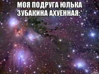Моя подруга Юлька Зубакина Ахуенная:* 
