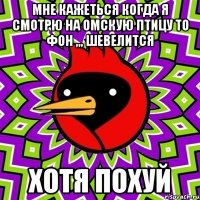 мне кажеться когда я смотрю на омскую птицу то фон ,,, шевелится хотя похуй