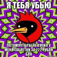 Я ТЕБЯ УБЬЮ ПОТОМУЧТО ТЫ НЕ КУПИЛ У МЕНЯ ТАБЛЕТКИ ЗА 222 РУБЛЯ БЛЯ