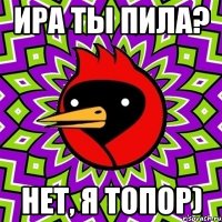 Ира ты пила? Нет, я топор)