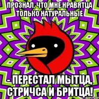 Прознал, что мне нравятца только натуральные - перестал мытца, стричса и бритца!