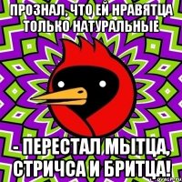 Прознал, что ей нравятца только натуральные - перестал мытца, стричса и бритца!