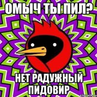 омыч ты пил? нет радужный пидовир