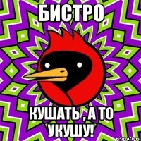 БИСТРО КУШАТЬ , А ТО УКУШУ!