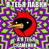 - Я тебя лавки - А я тебя скамейки