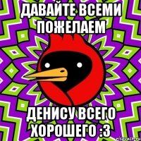 Давайте всеми пожелаем Денису всего хорошего :3