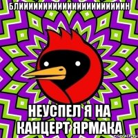 блиииииииииииииииииииииин неуспел я на канцерт ярмака
