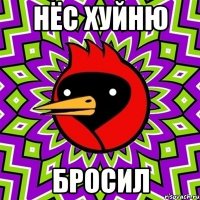нёс хуйню бросил
