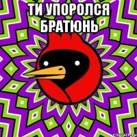 ТИ УПОРОЛСЯ БРАТЮНЬ 