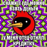 Скажите где можно взять деньги у меня отец отнял кредитку