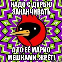 надо с дурью заканчивать а то её марио мешками. жрёт!