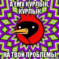 а ему курлык, курлык на твои проблемы