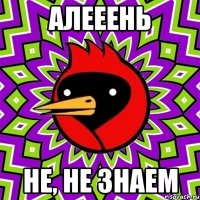 Алееень не, не знаем