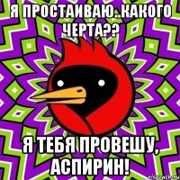 Я простаиваю..Какого черта?? Я тебя провешу, аспирин!