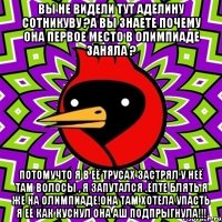 вы не видели тут Аделину Сотникуву ?а вы знаете почему она первое место в олимпиаде заняла ? потомучто я в её трусах застрял у неё там волосы , я запутался .ёпте блять я же на олимпиаде!она там хотела упасть я её как куснул она аш подпрыгнула!!!