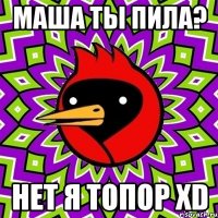 маша ты пила? НЕТ Я ТОПОР xD