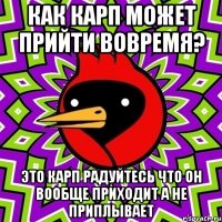 как карп может прийти вовремя? это карп радуйтесь что он вообще приходит а не приплывает
