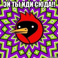 ЭЙ ты иди сюда!! 