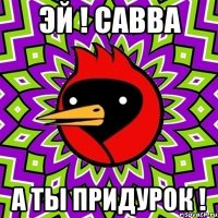 эй ! савва а ты придурок !