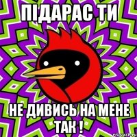 підарас ти не дивись на мене так !
