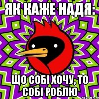 як каже Надя: ЩО СОБІ ХОЧУ, ТО СОБІ РОБЛЮ