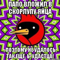 Папо вложил в скорлупу яйца , поэтому не удалось, так ещё, Ь, удастца!