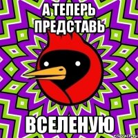 А ТЕПЕРЬ ПРЕДСТАВЬ ВСЕЛЕНУЮ