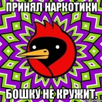 Принял наркотики бошку не кружит.