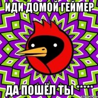 Иди домой геймер да пошёл ты *****