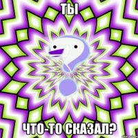 Ты Что-то сказал?