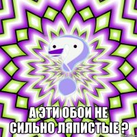  А эти обои не сильно ляпистые ?