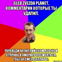 GLEB ZVEZDA PLANET, комментарии которые ты удалил. Переведи на Английском языке и отправь в Америку посмеяться. Тебе за смех доллары.