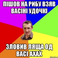 пішов на рибу взяв Васіні удочкі зловив ляща од Васі ахах