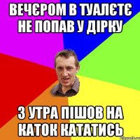 вечєром в туалєтє не попав у дірку з утра пішов на каток кататись