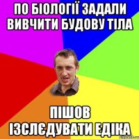 по біології задали вивчити будову тіла пішов ізслєдувати едіка