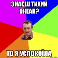 знаєш тихий океан? то я успокоїла