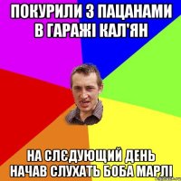 Покурили з пацанами в гаражі кал'ян На слєдующий день начав слухать Боба Марлі