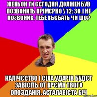 Женьок ти сєгодня должен був позвонить прімєрно у 12: 30, і не позвонив. тебе вьєбать чи шо? калічєство і сіла ударів будєт завісіть от врємя твого опозданія. АСТАЛАВІСТА БІЧ