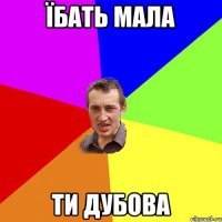 їбать мала ти дубова