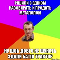 рішили з едіком насобирать И ПРОДАТЬ металолом НУ ШОБ ДОВГО НЕ ШУКАТЬ ЗДАЛИ БАТІН ТРАКТОР