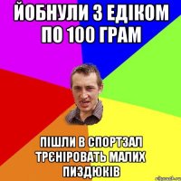 йобнули з Едіком по 100 грам пішли в спортзал трєніровать малих пиздюків