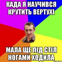 када я научився крутить вертухі мала ще під стіл ногами ходила