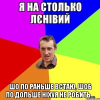 Я на столько лєнівий шо по раньше встаю, шоб по дольше ніхуя не робить...