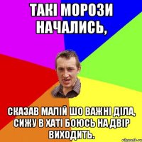 такі морози начались, сказав малій шо важні діла, сижу в хаті боюсь на двір виходить.